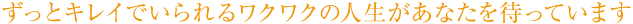 ずっとキレイでいられるワクワクの人生があなたを待っています