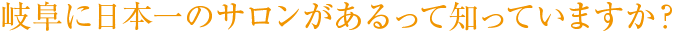 岐阜に日本一のサロンがあるって知っていますか？